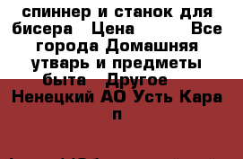 спиннер и станок для бисера › Цена ­ 500 - Все города Домашняя утварь и предметы быта » Другое   . Ненецкий АО,Усть-Кара п.